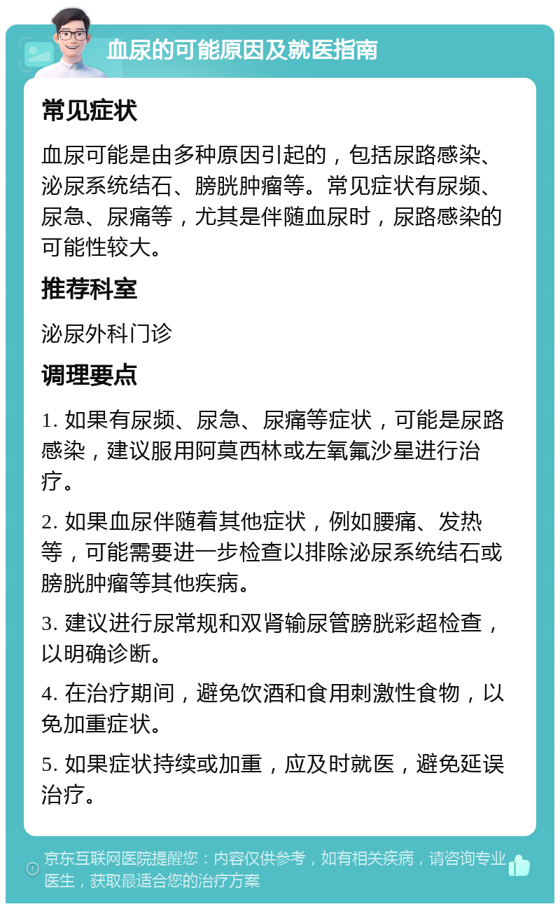 血尿的可能原因及就医指南 常见症状 血尿可能是由多种原因引起的，包括尿路感染、泌尿系统结石、膀胱肿瘤等。常见症状有尿频、尿急、尿痛等，尤其是伴随血尿时，尿路感染的可能性较大。 推荐科室 泌尿外科门诊 调理要点 1. 如果有尿频、尿急、尿痛等症状，可能是尿路感染，建议服用阿莫西林或左氧氟沙星进行治疗。 2. 如果血尿伴随着其他症状，例如腰痛、发热等，可能需要进一步检查以排除泌尿系统结石或膀胱肿瘤等其他疾病。 3. 建议进行尿常规和双肾输尿管膀胱彩超检查，以明确诊断。 4. 在治疗期间，避免饮酒和食用刺激性食物，以免加重症状。 5. 如果症状持续或加重，应及时就医，避免延误治疗。