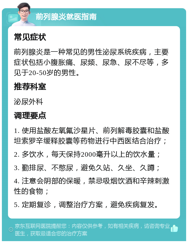 前列腺炎就医指南 常见症状 前列腺炎是一种常见的男性泌尿系统疾病，主要症状包括小腹胀痛、尿频、尿急、尿不尽等，多见于20-50岁的男性。 推荐科室 泌尿外科 调理要点 1. 使用盐酸左氧氟沙星片、前列解毒胶囊和盐酸坦索罗辛缓释胶囊等药物进行中西医结合治疗； 2. 多饮水，每天保持2000毫升以上的饮水量； 3. 勤排尿、不憋尿，避免久站、久坐、久蹲； 4. 注意会阴部的保暖，禁忌吸烟饮酒和辛辣刺激性的食物； 5. 定期复诊，调整治疗方案，避免疾病复发。