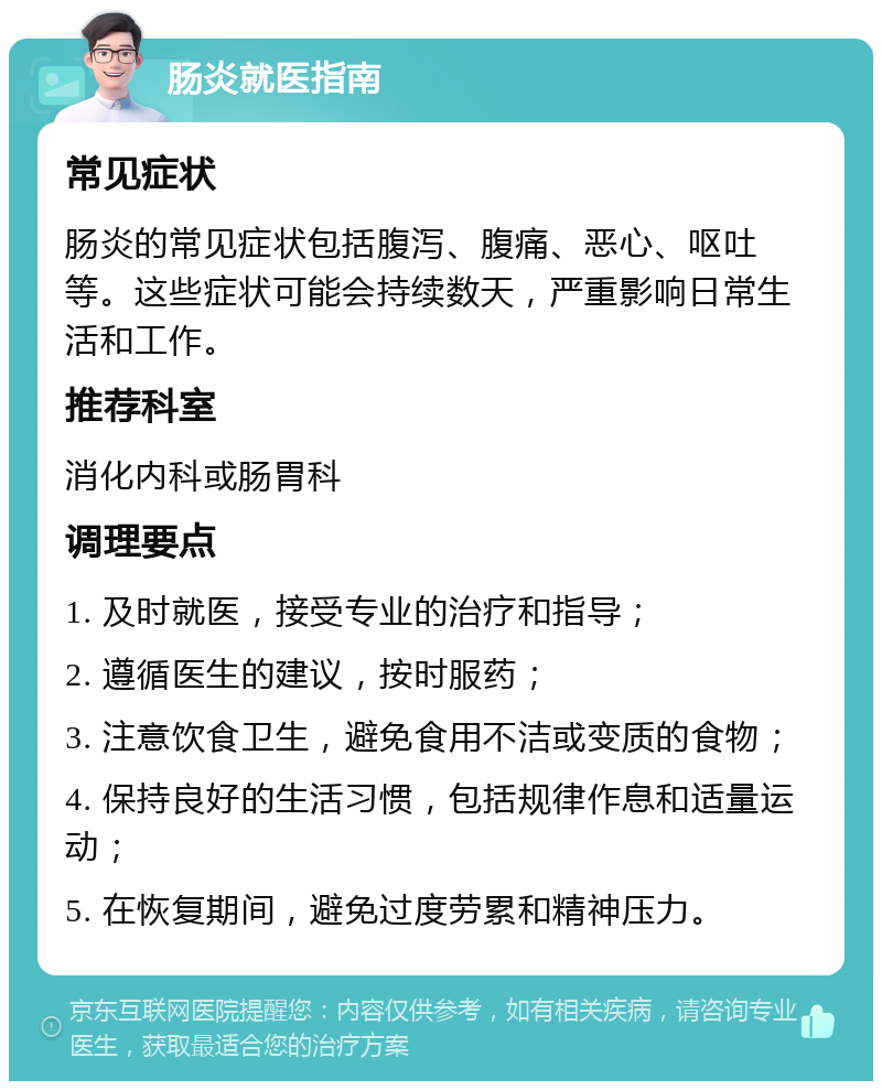 肠炎就医指南 常见症状 肠炎的常见症状包括腹泻、腹痛、恶心、呕吐等。这些症状可能会持续数天，严重影响日常生活和工作。 推荐科室 消化内科或肠胃科 调理要点 1. 及时就医，接受专业的治疗和指导； 2. 遵循医生的建议，按时服药； 3. 注意饮食卫生，避免食用不洁或变质的食物； 4. 保持良好的生活习惯，包括规律作息和适量运动； 5. 在恢复期间，避免过度劳累和精神压力。