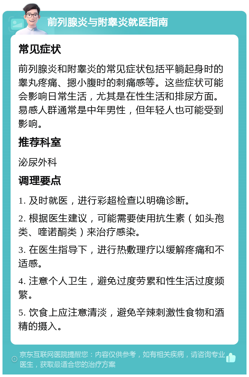 前列腺炎与附睾炎就医指南 常见症状 前列腺炎和附睾炎的常见症状包括平躺起身时的睾丸疼痛、摁小腹时的刺痛感等。这些症状可能会影响日常生活，尤其是在性生活和排尿方面。易感人群通常是中年男性，但年轻人也可能受到影响。 推荐科室 泌尿外科 调理要点 1. 及时就医，进行彩超检查以明确诊断。 2. 根据医生建议，可能需要使用抗生素（如头孢类、喹诺酮类）来治疗感染。 3. 在医生指导下，进行热敷理疗以缓解疼痛和不适感。 4. 注意个人卫生，避免过度劳累和性生活过度频繁。 5. 饮食上应注意清淡，避免辛辣刺激性食物和酒精的摄入。