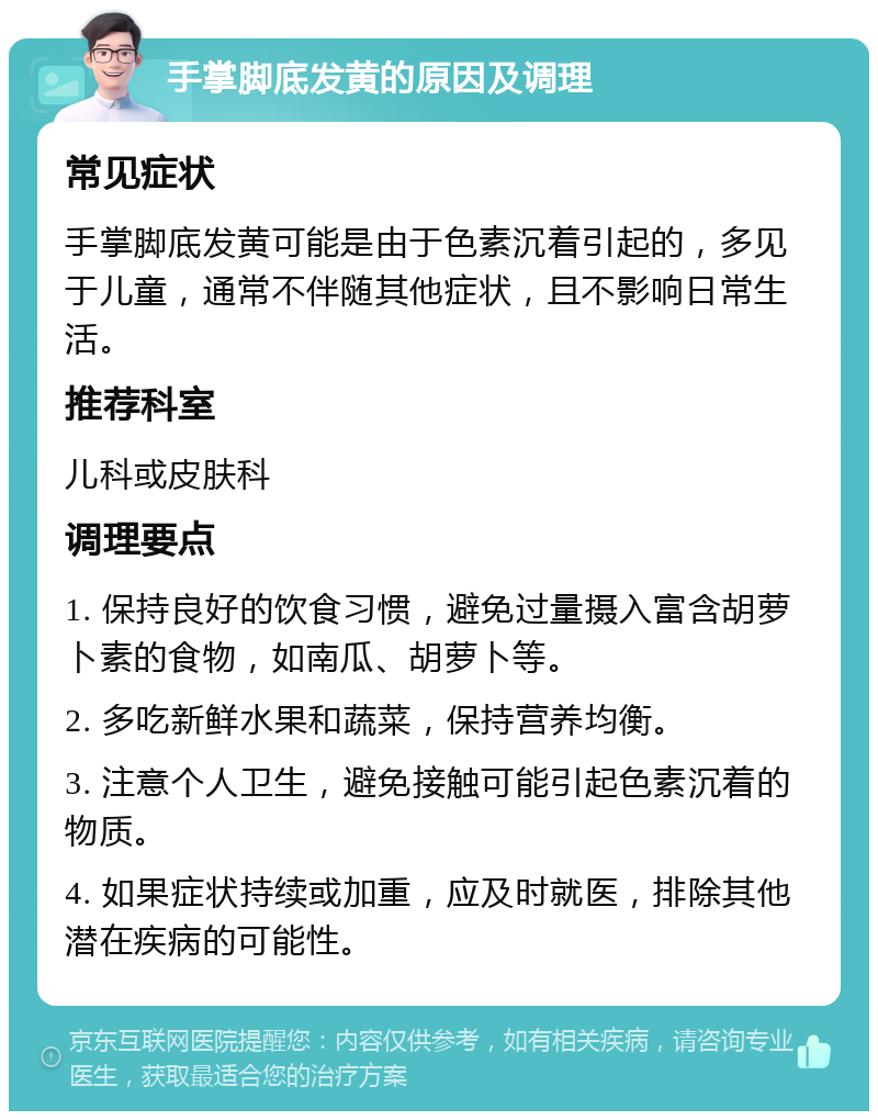 手掌脚底发黄的原因及调理 常见症状 手掌脚底发黄可能是由于色素沉着引起的，多见于儿童，通常不伴随其他症状，且不影响日常生活。 推荐科室 儿科或皮肤科 调理要点 1. 保持良好的饮食习惯，避免过量摄入富含胡萝卜素的食物，如南瓜、胡萝卜等。 2. 多吃新鲜水果和蔬菜，保持营养均衡。 3. 注意个人卫生，避免接触可能引起色素沉着的物质。 4. 如果症状持续或加重，应及时就医，排除其他潜在疾病的可能性。