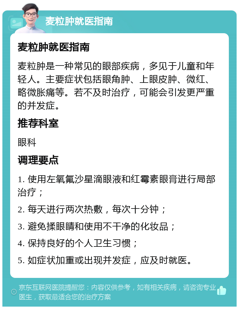 麦粒肿就医指南 麦粒肿就医指南 麦粒肿是一种常见的眼部疾病，多见于儿童和年轻人。主要症状包括眼角肿、上眼皮肿、微红、略微胀痛等。若不及时治疗，可能会引发更严重的并发症。 推荐科室 眼科 调理要点 1. 使用左氧氟沙星滴眼液和红霉素眼膏进行局部治疗； 2. 每天进行两次热敷，每次十分钟； 3. 避免揉眼睛和使用不干净的化妆品； 4. 保持良好的个人卫生习惯； 5. 如症状加重或出现并发症，应及时就医。