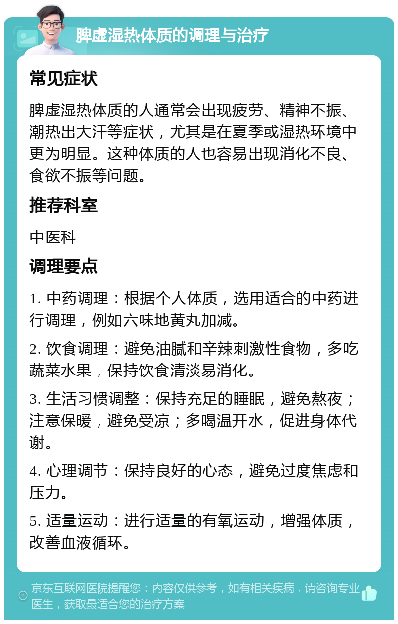 脾虚湿热体质的调理与治疗 常见症状 脾虚湿热体质的人通常会出现疲劳、精神不振、潮热出大汗等症状，尤其是在夏季或湿热环境中更为明显。这种体质的人也容易出现消化不良、食欲不振等问题。 推荐科室 中医科 调理要点 1. 中药调理：根据个人体质，选用适合的中药进行调理，例如六味地黄丸加减。 2. 饮食调理：避免油腻和辛辣刺激性食物，多吃蔬菜水果，保持饮食清淡易消化。 3. 生活习惯调整：保持充足的睡眠，避免熬夜；注意保暖，避免受凉；多喝温开水，促进身体代谢。 4. 心理调节：保持良好的心态，避免过度焦虑和压力。 5. 适量运动：进行适量的有氧运动，增强体质，改善血液循环。