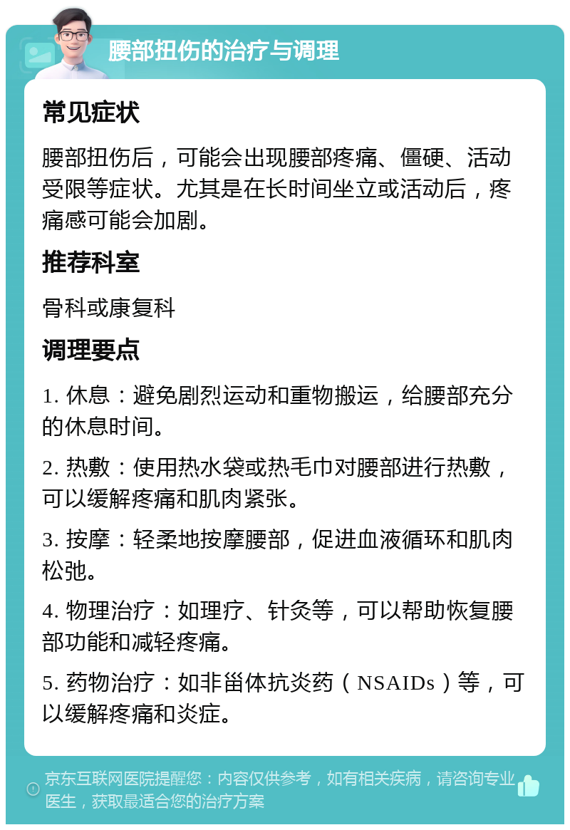 腰部扭伤的治疗与调理 常见症状 腰部扭伤后，可能会出现腰部疼痛、僵硬、活动受限等症状。尤其是在长时间坐立或活动后，疼痛感可能会加剧。 推荐科室 骨科或康复科 调理要点 1. 休息：避免剧烈运动和重物搬运，给腰部充分的休息时间。 2. 热敷：使用热水袋或热毛巾对腰部进行热敷，可以缓解疼痛和肌肉紧张。 3. 按摩：轻柔地按摩腰部，促进血液循环和肌肉松弛。 4. 物理治疗：如理疗、针灸等，可以帮助恢复腰部功能和减轻疼痛。 5. 药物治疗：如非甾体抗炎药（NSAIDs）等，可以缓解疼痛和炎症。