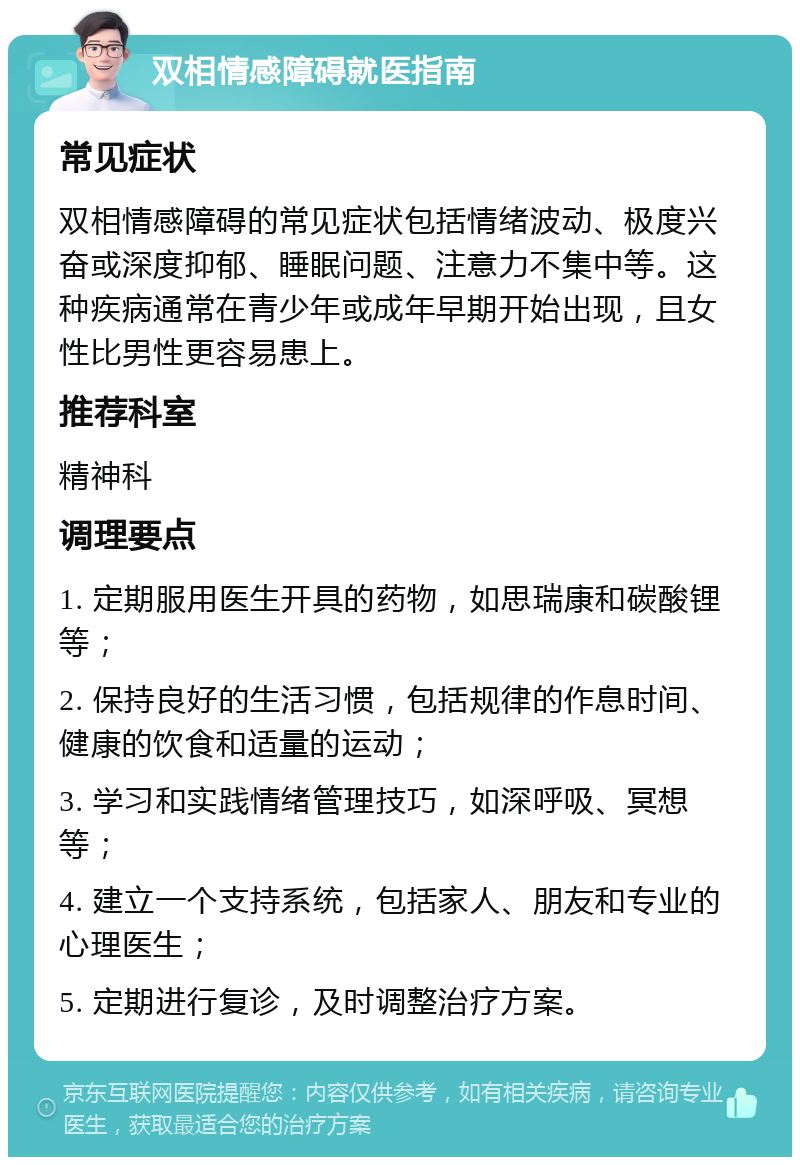 双相情感障碍就医指南 常见症状 双相情感障碍的常见症状包括情绪波动、极度兴奋或深度抑郁、睡眠问题、注意力不集中等。这种疾病通常在青少年或成年早期开始出现，且女性比男性更容易患上。 推荐科室 精神科 调理要点 1. 定期服用医生开具的药物，如思瑞康和碳酸锂等； 2. 保持良好的生活习惯，包括规律的作息时间、健康的饮食和适量的运动； 3. 学习和实践情绪管理技巧，如深呼吸、冥想等； 4. 建立一个支持系统，包括家人、朋友和专业的心理医生； 5. 定期进行复诊，及时调整治疗方案。