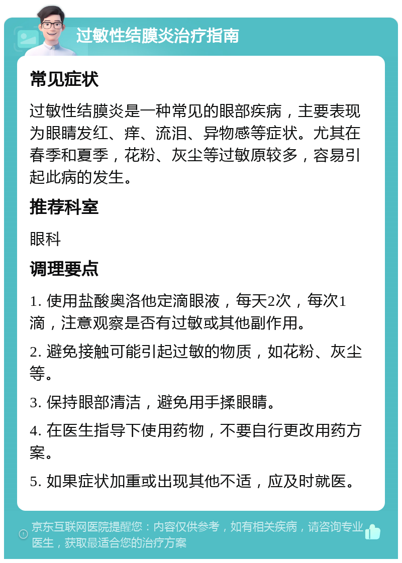 过敏性结膜炎治疗指南 常见症状 过敏性结膜炎是一种常见的眼部疾病，主要表现为眼睛发红、痒、流泪、异物感等症状。尤其在春季和夏季，花粉、灰尘等过敏原较多，容易引起此病的发生。 推荐科室 眼科 调理要点 1. 使用盐酸奥洛他定滴眼液，每天2次，每次1滴，注意观察是否有过敏或其他副作用。 2. 避免接触可能引起过敏的物质，如花粉、灰尘等。 3. 保持眼部清洁，避免用手揉眼睛。 4. 在医生指导下使用药物，不要自行更改用药方案。 5. 如果症状加重或出现其他不适，应及时就医。