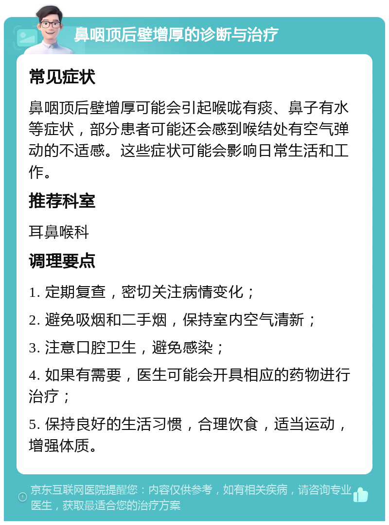 鼻咽顶后壁增厚的诊断与治疗 常见症状 鼻咽顶后壁增厚可能会引起喉咙有痰、鼻子有水等症状，部分患者可能还会感到喉结处有空气弹动的不适感。这些症状可能会影响日常生活和工作。 推荐科室 耳鼻喉科 调理要点 1. 定期复查，密切关注病情变化； 2. 避免吸烟和二手烟，保持室内空气清新； 3. 注意口腔卫生，避免感染； 4. 如果有需要，医生可能会开具相应的药物进行治疗； 5. 保持良好的生活习惯，合理饮食，适当运动，增强体质。