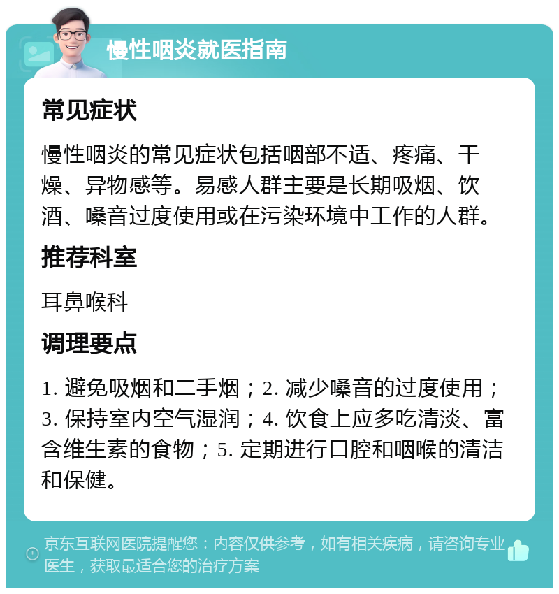 慢性咽炎就医指南 常见症状 慢性咽炎的常见症状包括咽部不适、疼痛、干燥、异物感等。易感人群主要是长期吸烟、饮酒、嗓音过度使用或在污染环境中工作的人群。 推荐科室 耳鼻喉科 调理要点 1. 避免吸烟和二手烟；2. 减少嗓音的过度使用；3. 保持室内空气湿润；4. 饮食上应多吃清淡、富含维生素的食物；5. 定期进行口腔和咽喉的清洁和保健。