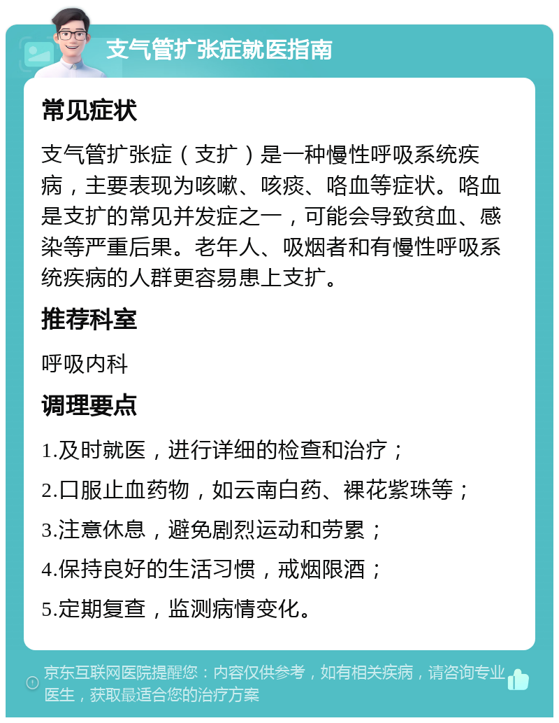 支气管扩张症就医指南 常见症状 支气管扩张症（支扩）是一种慢性呼吸系统疾病，主要表现为咳嗽、咳痰、咯血等症状。咯血是支扩的常见并发症之一，可能会导致贫血、感染等严重后果。老年人、吸烟者和有慢性呼吸系统疾病的人群更容易患上支扩。 推荐科室 呼吸内科 调理要点 1.及时就医，进行详细的检查和治疗； 2.口服止血药物，如云南白药、裸花紫珠等； 3.注意休息，避免剧烈运动和劳累； 4.保持良好的生活习惯，戒烟限酒； 5.定期复查，监测病情变化。