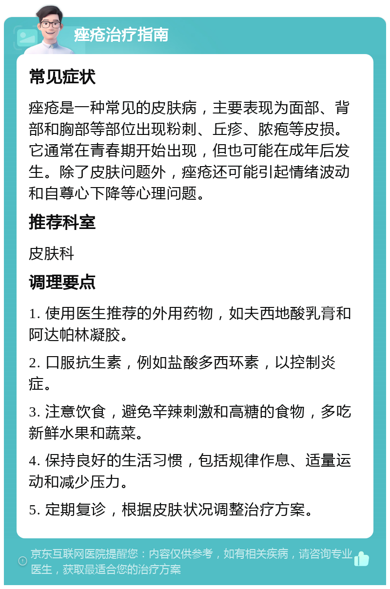 痤疮治疗指南 常见症状 痤疮是一种常见的皮肤病，主要表现为面部、背部和胸部等部位出现粉刺、丘疹、脓疱等皮损。它通常在青春期开始出现，但也可能在成年后发生。除了皮肤问题外，痤疮还可能引起情绪波动和自尊心下降等心理问题。 推荐科室 皮肤科 调理要点 1. 使用医生推荐的外用药物，如夫西地酸乳膏和阿达帕林凝胶。 2. 口服抗生素，例如盐酸多西环素，以控制炎症。 3. 注意饮食，避免辛辣刺激和高糖的食物，多吃新鲜水果和蔬菜。 4. 保持良好的生活习惯，包括规律作息、适量运动和减少压力。 5. 定期复诊，根据皮肤状况调整治疗方案。