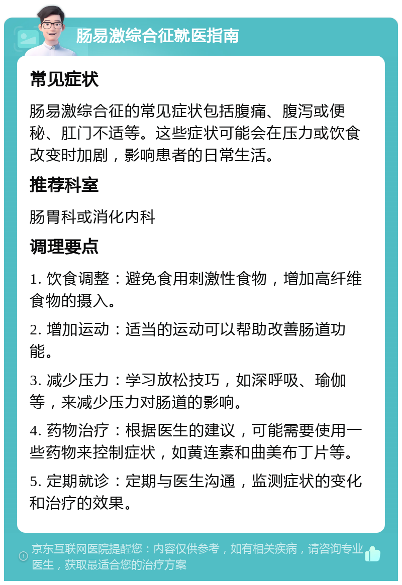 肠易激综合征就医指南 常见症状 肠易激综合征的常见症状包括腹痛、腹泻或便秘、肛门不适等。这些症状可能会在压力或饮食改变时加剧，影响患者的日常生活。 推荐科室 肠胃科或消化内科 调理要点 1. 饮食调整：避免食用刺激性食物，增加高纤维食物的摄入。 2. 增加运动：适当的运动可以帮助改善肠道功能。 3. 减少压力：学习放松技巧，如深呼吸、瑜伽等，来减少压力对肠道的影响。 4. 药物治疗：根据医生的建议，可能需要使用一些药物来控制症状，如黄连素和曲美布丁片等。 5. 定期就诊：定期与医生沟通，监测症状的变化和治疗的效果。