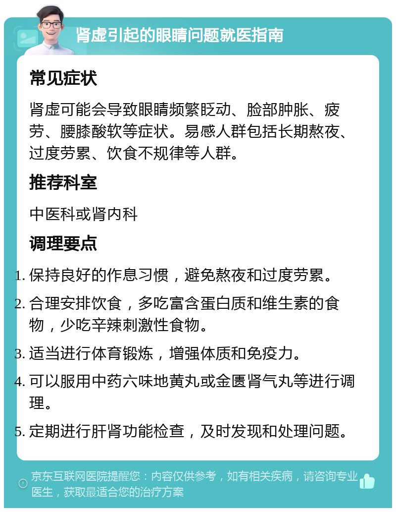 肾虚引起的眼睛问题就医指南 常见症状 肾虚可能会导致眼睛频繁眨动、脸部肿胀、疲劳、腰膝酸软等症状。易感人群包括长期熬夜、过度劳累、饮食不规律等人群。 推荐科室 中医科或肾内科 调理要点 保持良好的作息习惯，避免熬夜和过度劳累。 合理安排饮食，多吃富含蛋白质和维生素的食物，少吃辛辣刺激性食物。 适当进行体育锻炼，增强体质和免疫力。 可以服用中药六味地黄丸或金匮肾气丸等进行调理。 定期进行肝肾功能检查，及时发现和处理问题。