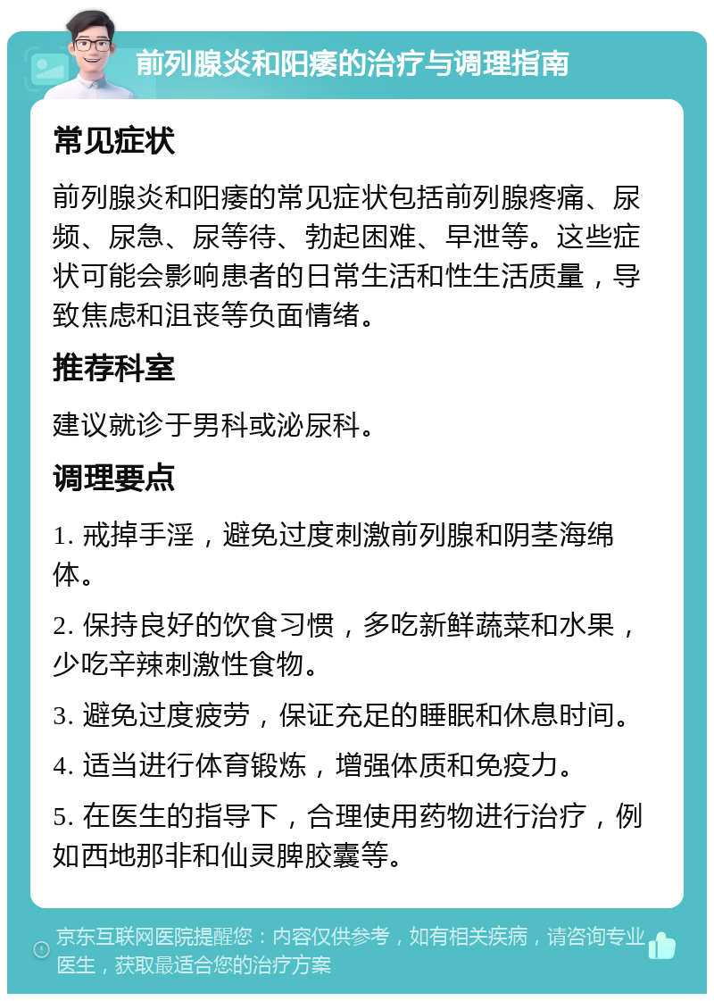 前列腺炎和阳痿的治疗与调理指南 常见症状 前列腺炎和阳痿的常见症状包括前列腺疼痛、尿频、尿急、尿等待、勃起困难、早泄等。这些症状可能会影响患者的日常生活和性生活质量，导致焦虑和沮丧等负面情绪。 推荐科室 建议就诊于男科或泌尿科。 调理要点 1. 戒掉手淫，避免过度刺激前列腺和阴茎海绵体。 2. 保持良好的饮食习惯，多吃新鲜蔬菜和水果，少吃辛辣刺激性食物。 3. 避免过度疲劳，保证充足的睡眠和休息时间。 4. 适当进行体育锻炼，增强体质和免疫力。 5. 在医生的指导下，合理使用药物进行治疗，例如西地那非和仙灵脾胶囊等。