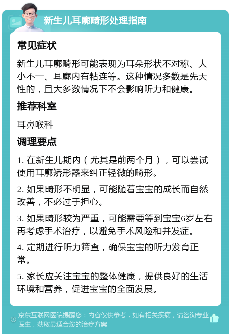 新生儿耳廓畸形处理指南 常见症状 新生儿耳廓畸形可能表现为耳朵形状不对称、大小不一、耳廓内有粘连等。这种情况多数是先天性的，且大多数情况下不会影响听力和健康。 推荐科室 耳鼻喉科 调理要点 1. 在新生儿期内（尤其是前两个月），可以尝试使用耳廓矫形器来纠正轻微的畸形。 2. 如果畸形不明显，可能随着宝宝的成长而自然改善，不必过于担心。 3. 如果畸形较为严重，可能需要等到宝宝6岁左右再考虑手术治疗，以避免手术风险和并发症。 4. 定期进行听力筛查，确保宝宝的听力发育正常。 5. 家长应关注宝宝的整体健康，提供良好的生活环境和营养，促进宝宝的全面发展。