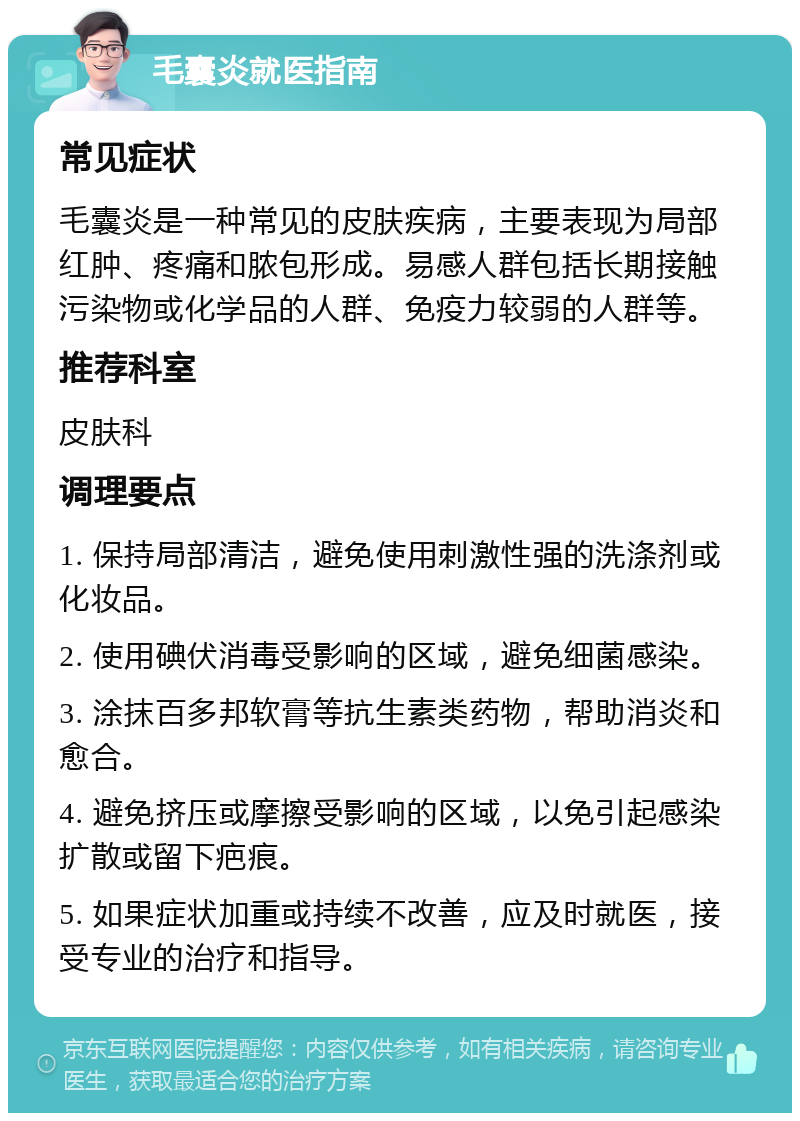 毛囊炎就医指南 常见症状 毛囊炎是一种常见的皮肤疾病，主要表现为局部红肿、疼痛和脓包形成。易感人群包括长期接触污染物或化学品的人群、免疫力较弱的人群等。 推荐科室 皮肤科 调理要点 1. 保持局部清洁，避免使用刺激性强的洗涤剂或化妆品。 2. 使用碘伏消毒受影响的区域，避免细菌感染。 3. 涂抹百多邦软膏等抗生素类药物，帮助消炎和愈合。 4. 避免挤压或摩擦受影响的区域，以免引起感染扩散或留下疤痕。 5. 如果症状加重或持续不改善，应及时就医，接受专业的治疗和指导。