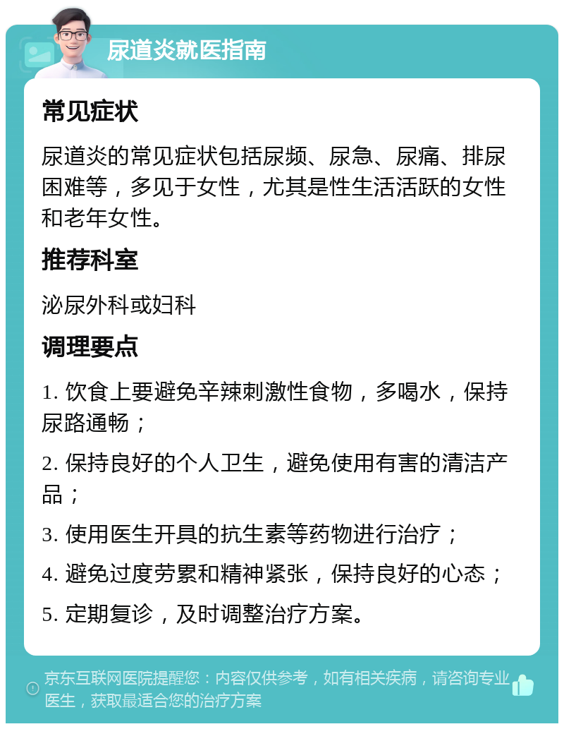 尿道炎就医指南 常见症状 尿道炎的常见症状包括尿频、尿急、尿痛、排尿困难等，多见于女性，尤其是性生活活跃的女性和老年女性。 推荐科室 泌尿外科或妇科 调理要点 1. 饮食上要避免辛辣刺激性食物，多喝水，保持尿路通畅； 2. 保持良好的个人卫生，避免使用有害的清洁产品； 3. 使用医生开具的抗生素等药物进行治疗； 4. 避免过度劳累和精神紧张，保持良好的心态； 5. 定期复诊，及时调整治疗方案。