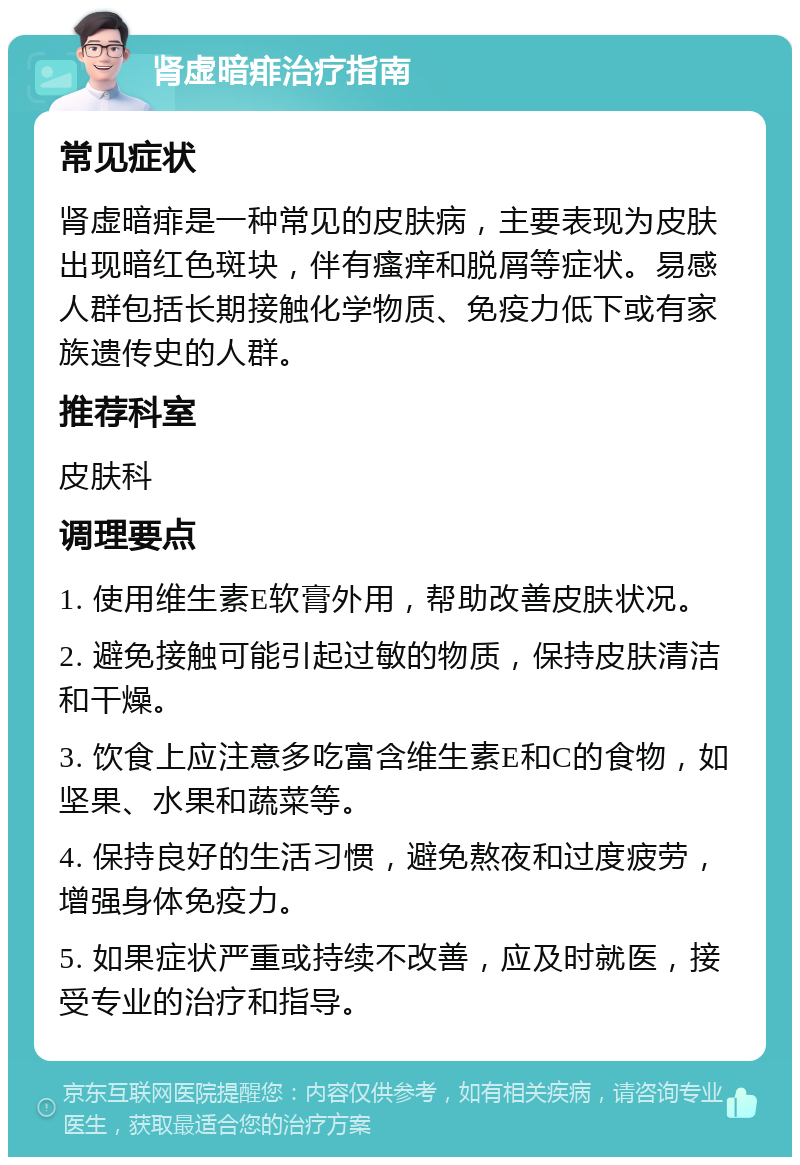 肾虚暗痱治疗指南 常见症状 肾虚暗痱是一种常见的皮肤病，主要表现为皮肤出现暗红色斑块，伴有瘙痒和脱屑等症状。易感人群包括长期接触化学物质、免疫力低下或有家族遗传史的人群。 推荐科室 皮肤科 调理要点 1. 使用维生素E软膏外用，帮助改善皮肤状况。 2. 避免接触可能引起过敏的物质，保持皮肤清洁和干燥。 3. 饮食上应注意多吃富含维生素E和C的食物，如坚果、水果和蔬菜等。 4. 保持良好的生活习惯，避免熬夜和过度疲劳，增强身体免疫力。 5. 如果症状严重或持续不改善，应及时就医，接受专业的治疗和指导。