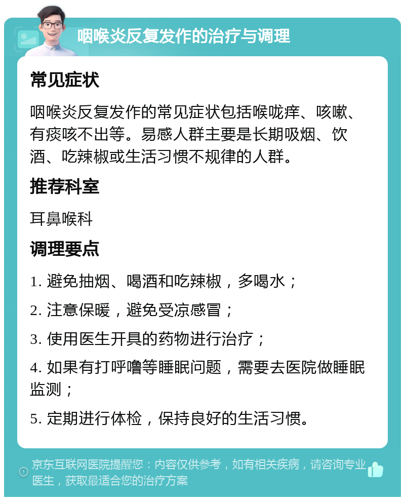 咽喉炎反复发作的治疗与调理 常见症状 咽喉炎反复发作的常见症状包括喉咙痒、咳嗽、有痰咳不出等。易感人群主要是长期吸烟、饮酒、吃辣椒或生活习惯不规律的人群。 推荐科室 耳鼻喉科 调理要点 1. 避免抽烟、喝酒和吃辣椒，多喝水； 2. 注意保暖，避免受凉感冒； 3. 使用医生开具的药物进行治疗； 4. 如果有打呼噜等睡眠问题，需要去医院做睡眠监测； 5. 定期进行体检，保持良好的生活习惯。