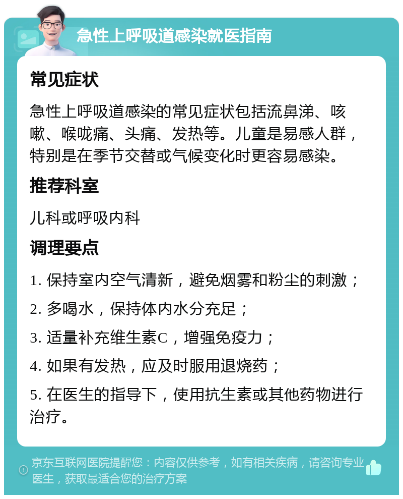 急性上呼吸道感染就医指南 常见症状 急性上呼吸道感染的常见症状包括流鼻涕、咳嗽、喉咙痛、头痛、发热等。儿童是易感人群，特别是在季节交替或气候变化时更容易感染。 推荐科室 儿科或呼吸内科 调理要点 1. 保持室内空气清新，避免烟雾和粉尘的刺激； 2. 多喝水，保持体内水分充足； 3. 适量补充维生素C，增强免疫力； 4. 如果有发热，应及时服用退烧药； 5. 在医生的指导下，使用抗生素或其他药物进行治疗。