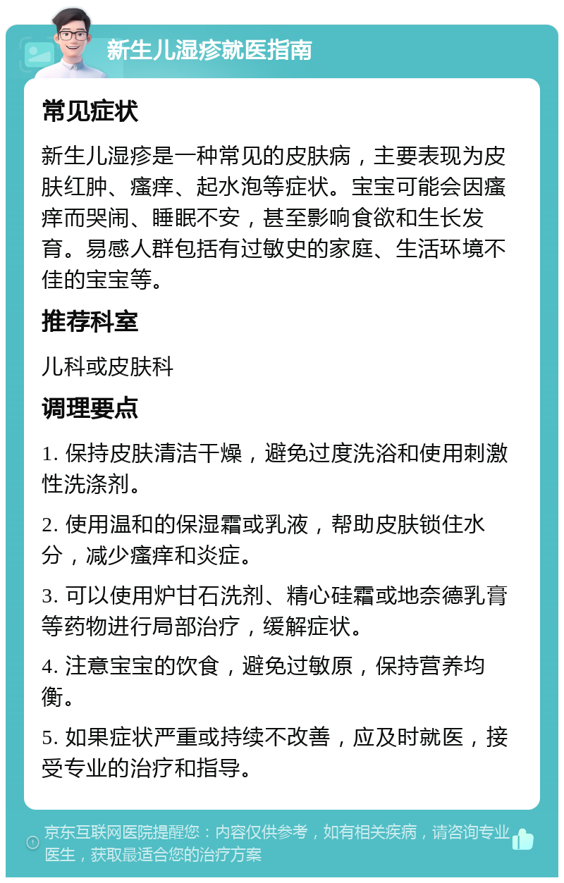 新生儿湿疹就医指南 常见症状 新生儿湿疹是一种常见的皮肤病，主要表现为皮肤红肿、瘙痒、起水泡等症状。宝宝可能会因瘙痒而哭闹、睡眠不安，甚至影响食欲和生长发育。易感人群包括有过敏史的家庭、生活环境不佳的宝宝等。 推荐科室 儿科或皮肤科 调理要点 1. 保持皮肤清洁干燥，避免过度洗浴和使用刺激性洗涤剂。 2. 使用温和的保湿霜或乳液，帮助皮肤锁住水分，减少瘙痒和炎症。 3. 可以使用炉甘石洗剂、精心硅霜或地奈德乳膏等药物进行局部治疗，缓解症状。 4. 注意宝宝的饮食，避免过敏原，保持营养均衡。 5. 如果症状严重或持续不改善，应及时就医，接受专业的治疗和指导。