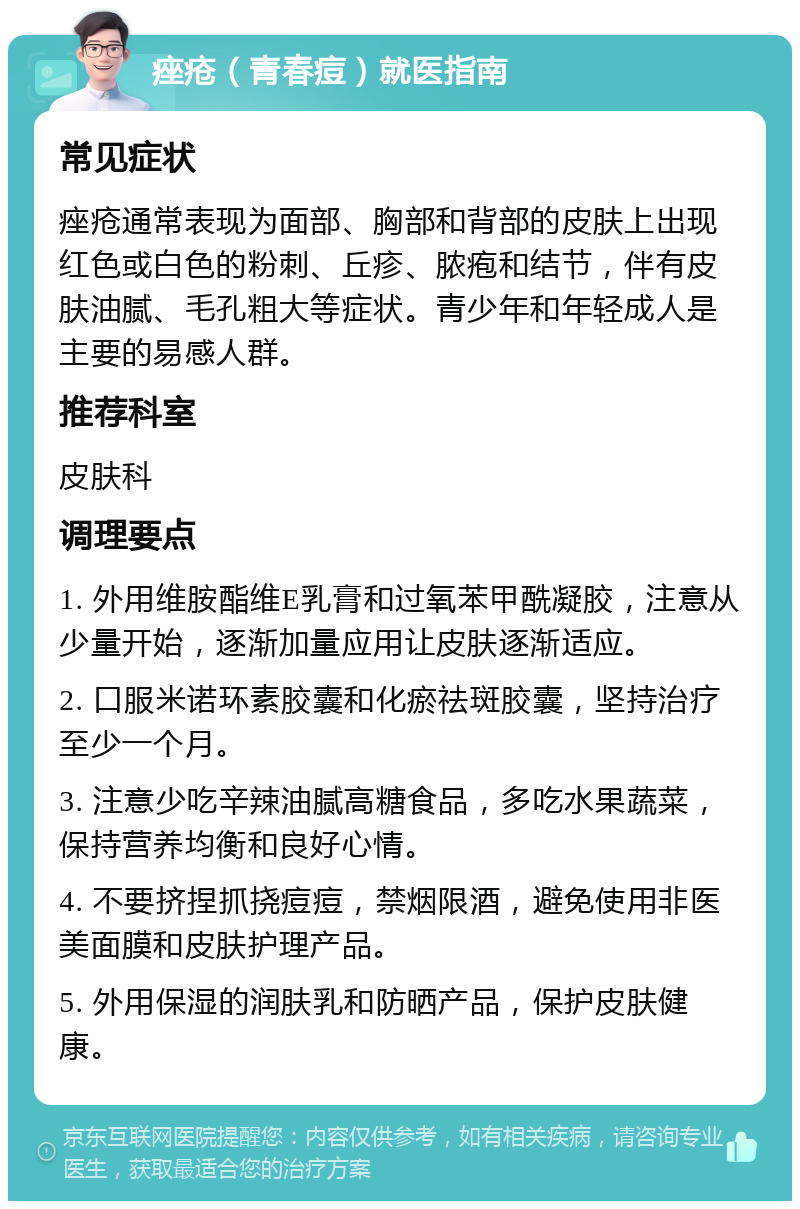 痤疮（青春痘）就医指南 常见症状 痤疮通常表现为面部、胸部和背部的皮肤上出现红色或白色的粉刺、丘疹、脓疱和结节，伴有皮肤油腻、毛孔粗大等症状。青少年和年轻成人是主要的易感人群。 推荐科室 皮肤科 调理要点 1. 外用维胺酯维E乳膏和过氧苯甲酰凝胶，注意从少量开始，逐渐加量应用让皮肤逐渐适应。 2. 口服米诺环素胶囊和化瘀祛斑胶囊，坚持治疗至少一个月。 3. 注意少吃辛辣油腻高糖食品，多吃水果蔬菜，保持营养均衡和良好心情。 4. 不要挤捏抓挠痘痘，禁烟限酒，避免使用非医美面膜和皮肤护理产品。 5. 外用保湿的润肤乳和防晒产品，保护皮肤健康。