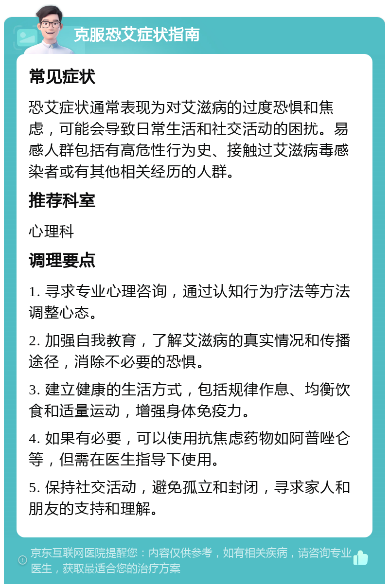 克服恐艾症状指南 常见症状 恐艾症状通常表现为对艾滋病的过度恐惧和焦虑，可能会导致日常生活和社交活动的困扰。易感人群包括有高危性行为史、接触过艾滋病毒感染者或有其他相关经历的人群。 推荐科室 心理科 调理要点 1. 寻求专业心理咨询，通过认知行为疗法等方法调整心态。 2. 加强自我教育，了解艾滋病的真实情况和传播途径，消除不必要的恐惧。 3. 建立健康的生活方式，包括规律作息、均衡饮食和适量运动，增强身体免疫力。 4. 如果有必要，可以使用抗焦虑药物如阿普唑仑等，但需在医生指导下使用。 5. 保持社交活动，避免孤立和封闭，寻求家人和朋友的支持和理解。