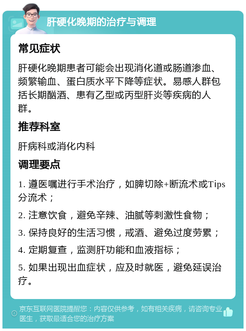 肝硬化晚期的治疗与调理 常见症状 肝硬化晚期患者可能会出现消化道或肠道渗血、频繁输血、蛋白质水平下降等症状。易感人群包括长期酗酒、患有乙型或丙型肝炎等疾病的人群。 推荐科室 肝病科或消化内科 调理要点 1. 遵医嘱进行手术治疗，如脾切除+断流术或Tⅰps分流术； 2. 注意饮食，避免辛辣、油腻等刺激性食物； 3. 保持良好的生活习惯，戒酒、避免过度劳累； 4. 定期复查，监测肝功能和血液指标； 5. 如果出现出血症状，应及时就医，避免延误治疗。