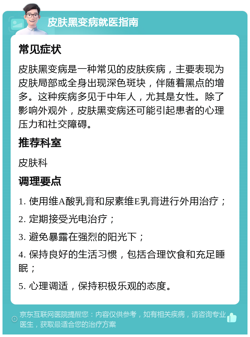 皮肤黑变病就医指南 常见症状 皮肤黑变病是一种常见的皮肤疾病，主要表现为皮肤局部或全身出现深色斑块，伴随着黑点的增多。这种疾病多见于中年人，尤其是女性。除了影响外观外，皮肤黑变病还可能引起患者的心理压力和社交障碍。 推荐科室 皮肤科 调理要点 1. 使用维A酸乳膏和尿素维E乳膏进行外用治疗； 2. 定期接受光电治疗； 3. 避免暴露在强烈的阳光下； 4. 保持良好的生活习惯，包括合理饮食和充足睡眠； 5. 心理调适，保持积极乐观的态度。