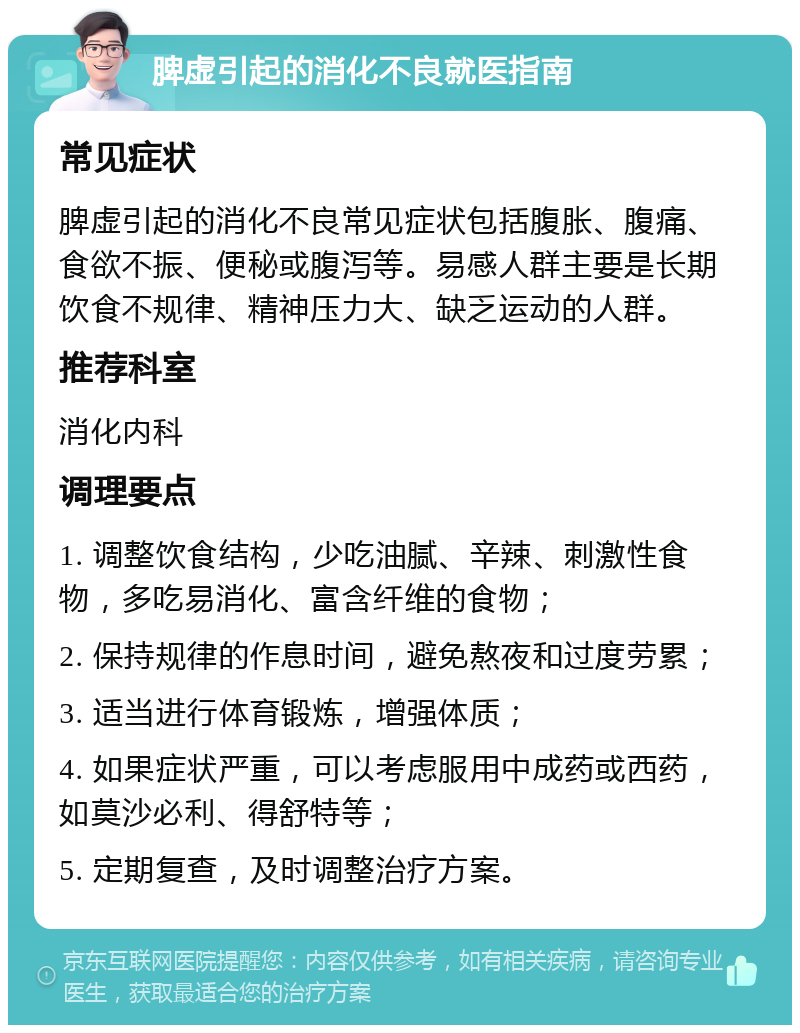 脾虚引起的消化不良就医指南 常见症状 脾虚引起的消化不良常见症状包括腹胀、腹痛、食欲不振、便秘或腹泻等。易感人群主要是长期饮食不规律、精神压力大、缺乏运动的人群。 推荐科室 消化内科 调理要点 1. 调整饮食结构，少吃油腻、辛辣、刺激性食物，多吃易消化、富含纤维的食物； 2. 保持规律的作息时间，避免熬夜和过度劳累； 3. 适当进行体育锻炼，增强体质； 4. 如果症状严重，可以考虑服用中成药或西药，如莫沙必利、得舒特等； 5. 定期复查，及时调整治疗方案。