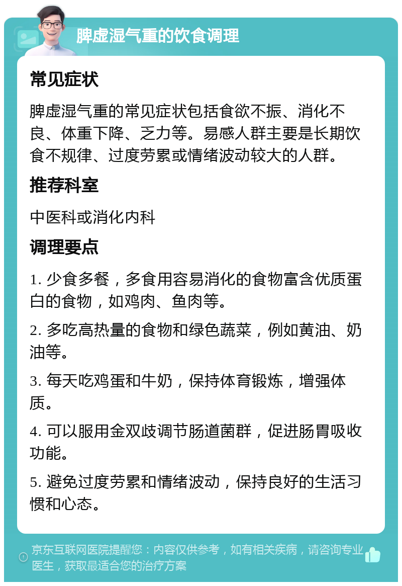 脾虚湿气重的饮食调理 常见症状 脾虚湿气重的常见症状包括食欲不振、消化不良、体重下降、乏力等。易感人群主要是长期饮食不规律、过度劳累或情绪波动较大的人群。 推荐科室 中医科或消化内科 调理要点 1. 少食多餐，多食用容易消化的食物富含优质蛋白的食物，如鸡肉、鱼肉等。 2. 多吃高热量的食物和绿色蔬菜，例如黄油、奶油等。 3. 每天吃鸡蛋和牛奶，保持体育锻炼，增强体质。 4. 可以服用金双歧调节肠道菌群，促进肠胃吸收功能。 5. 避免过度劳累和情绪波动，保持良好的生活习惯和心态。