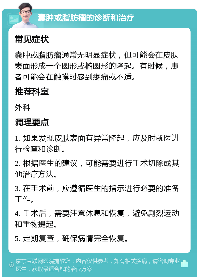 囊肿或脂肪瘤的诊断和治疗 常见症状 囊肿或脂肪瘤通常无明显症状，但可能会在皮肤表面形成一个圆形或椭圆形的隆起。有时候，患者可能会在触摸时感到疼痛或不适。 推荐科室 外科 调理要点 1. 如果发现皮肤表面有异常隆起，应及时就医进行检查和诊断。 2. 根据医生的建议，可能需要进行手术切除或其他治疗方法。 3. 在手术前，应遵循医生的指示进行必要的准备工作。 4. 手术后，需要注意休息和恢复，避免剧烈运动和重物提起。 5. 定期复查，确保病情完全恢复。