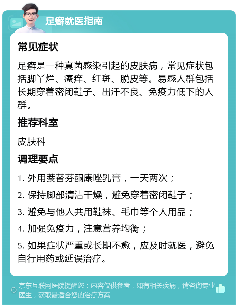 足癣就医指南 常见症状 足癣是一种真菌感染引起的皮肤病，常见症状包括脚丫烂、瘙痒、红斑、脱皮等。易感人群包括长期穿着密闭鞋子、出汗不良、免疫力低下的人群。 推荐科室 皮肤科 调理要点 1. 外用萘替芬酮康唑乳膏，一天两次； 2. 保持脚部清洁干燥，避免穿着密闭鞋子； 3. 避免与他人共用鞋袜、毛巾等个人用品； 4. 加强免疫力，注意营养均衡； 5. 如果症状严重或长期不愈，应及时就医，避免自行用药或延误治疗。