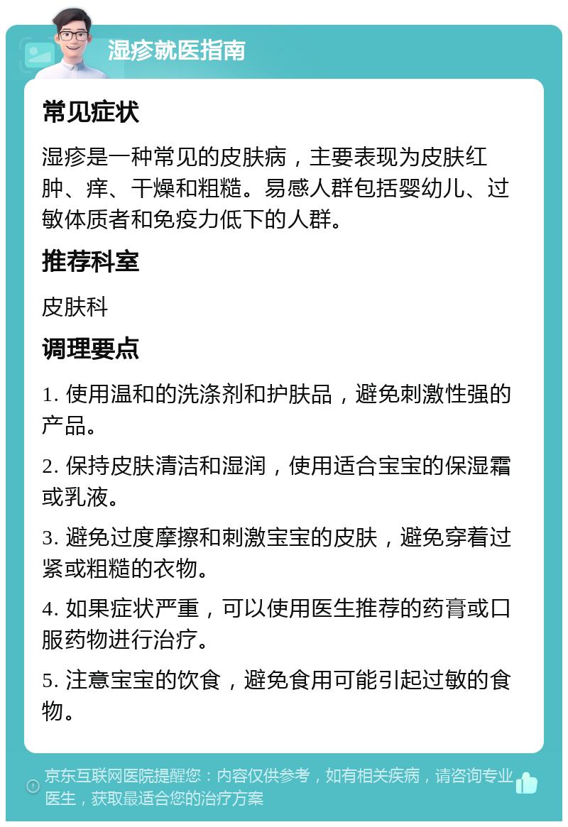 湿疹就医指南 常见症状 湿疹是一种常见的皮肤病，主要表现为皮肤红肿、痒、干燥和粗糙。易感人群包括婴幼儿、过敏体质者和免疫力低下的人群。 推荐科室 皮肤科 调理要点 1. 使用温和的洗涤剂和护肤品，避免刺激性强的产品。 2. 保持皮肤清洁和湿润，使用适合宝宝的保湿霜或乳液。 3. 避免过度摩擦和刺激宝宝的皮肤，避免穿着过紧或粗糙的衣物。 4. 如果症状严重，可以使用医生推荐的药膏或口服药物进行治疗。 5. 注意宝宝的饮食，避免食用可能引起过敏的食物。