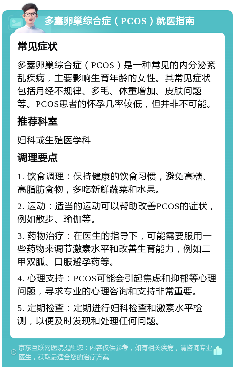 多囊卵巢综合症（PCOS）就医指南 常见症状 多囊卵巢综合症（PCOS）是一种常见的内分泌紊乱疾病，主要影响生育年龄的女性。其常见症状包括月经不规律、多毛、体重增加、皮肤问题等。PCOS患者的怀孕几率较低，但并非不可能。 推荐科室 妇科或生殖医学科 调理要点 1. 饮食调理：保持健康的饮食习惯，避免高糖、高脂肪食物，多吃新鲜蔬菜和水果。 2. 运动：适当的运动可以帮助改善PCOS的症状，例如散步、瑜伽等。 3. 药物治疗：在医生的指导下，可能需要服用一些药物来调节激素水平和改善生育能力，例如二甲双胍、口服避孕药等。 4. 心理支持：PCOS可能会引起焦虑和抑郁等心理问题，寻求专业的心理咨询和支持非常重要。 5. 定期检查：定期进行妇科检查和激素水平检测，以便及时发现和处理任何问题。