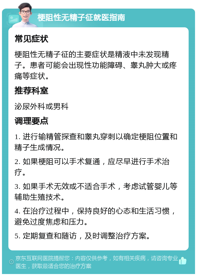 梗阻性无精子征就医指南 常见症状 梗阻性无精子征的主要症状是精液中未发现精子。患者可能会出现性功能障碍、睾丸肿大或疼痛等症状。 推荐科室 泌尿外科或男科 调理要点 1. 进行输精管探查和睾丸穿刺以确定梗阻位置和精子生成情况。 2. 如果梗阻可以手术复通，应尽早进行手术治疗。 3. 如果手术无效或不适合手术，考虑试管婴儿等辅助生殖技术。 4. 在治疗过程中，保持良好的心态和生活习惯，避免过度焦虑和压力。 5. 定期复查和随访，及时调整治疗方案。