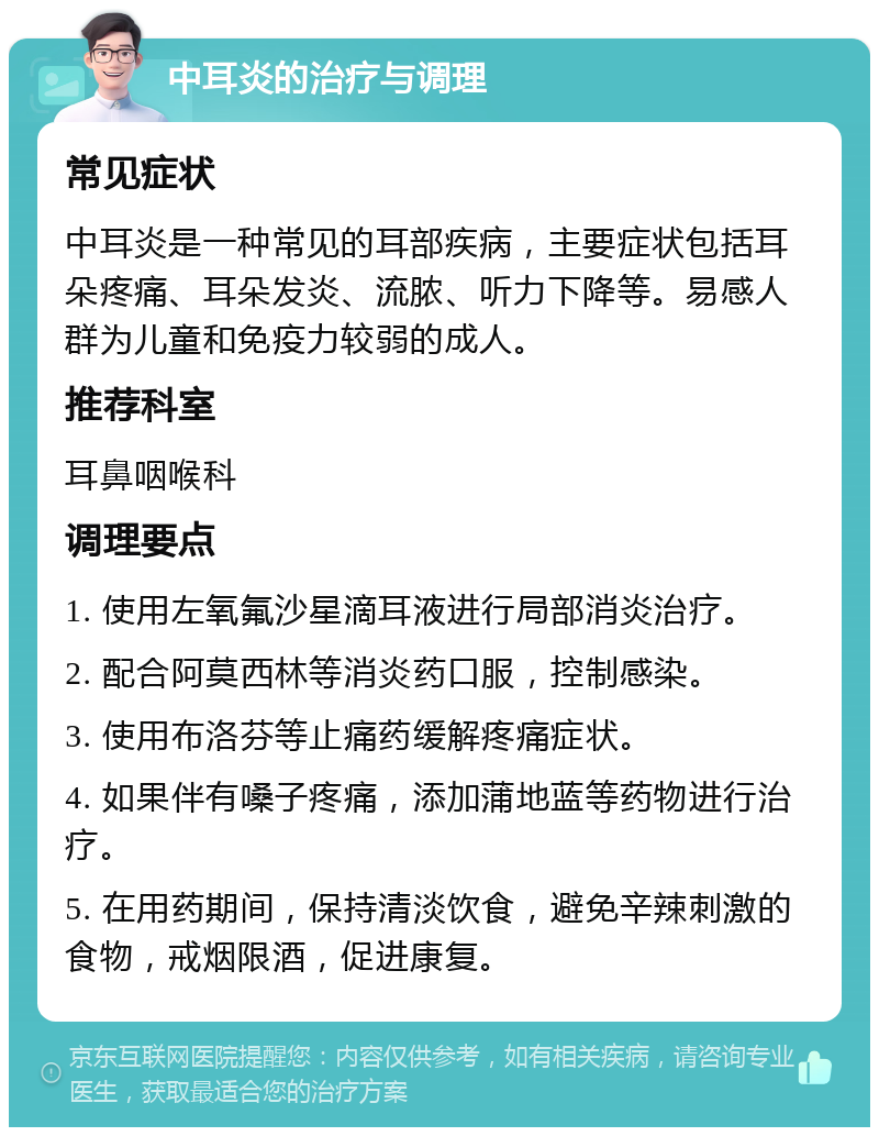 中耳炎的治疗与调理 常见症状 中耳炎是一种常见的耳部疾病，主要症状包括耳朵疼痛、耳朵发炎、流脓、听力下降等。易感人群为儿童和免疫力较弱的成人。 推荐科室 耳鼻咽喉科 调理要点 1. 使用左氧氟沙星滴耳液进行局部消炎治疗。 2. 配合阿莫西林等消炎药口服，控制感染。 3. 使用布洛芬等止痛药缓解疼痛症状。 4. 如果伴有嗓子疼痛，添加蒲地蓝等药物进行治疗。 5. 在用药期间，保持清淡饮食，避免辛辣刺激的食物，戒烟限酒，促进康复。