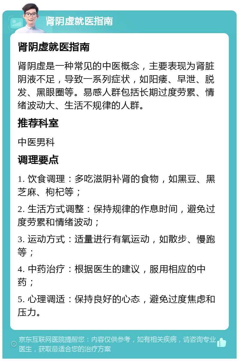 肾阴虚就医指南 肾阴虚就医指南 肾阴虚是一种常见的中医概念，主要表现为肾脏阴液不足，导致一系列症状，如阳痿、早泄、脱发、黑眼圈等。易感人群包括长期过度劳累、情绪波动大、生活不规律的人群。 推荐科室 中医男科 调理要点 1. 饮食调理：多吃滋阴补肾的食物，如黑豆、黑芝麻、枸杞等； 2. 生活方式调整：保持规律的作息时间，避免过度劳累和情绪波动； 3. 运动方式：适量进行有氧运动，如散步、慢跑等； 4. 中药治疗：根据医生的建议，服用相应的中药； 5. 心理调适：保持良好的心态，避免过度焦虑和压力。