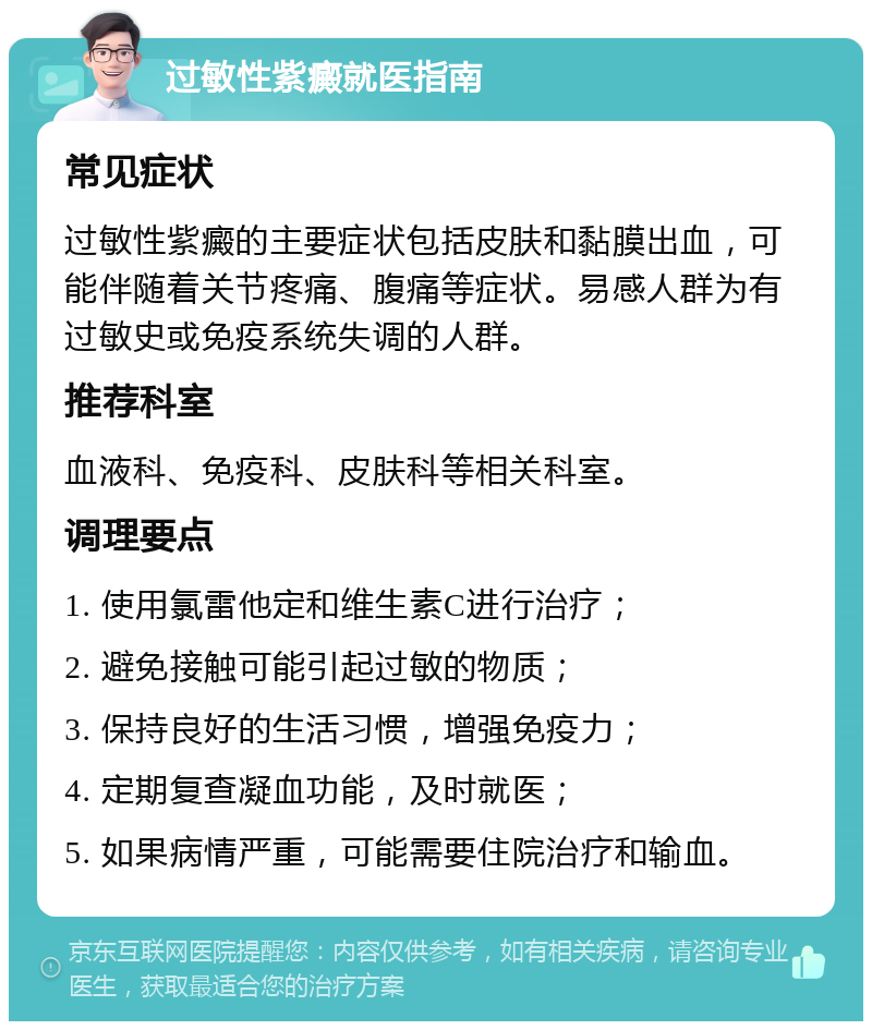 过敏性紫癜就医指南 常见症状 过敏性紫癜的主要症状包括皮肤和黏膜出血，可能伴随着关节疼痛、腹痛等症状。易感人群为有过敏史或免疫系统失调的人群。 推荐科室 血液科、免疫科、皮肤科等相关科室。 调理要点 1. 使用氯雷他定和维生素C进行治疗； 2. 避免接触可能引起过敏的物质； 3. 保持良好的生活习惯，增强免疫力； 4. 定期复查凝血功能，及时就医； 5. 如果病情严重，可能需要住院治疗和输血。