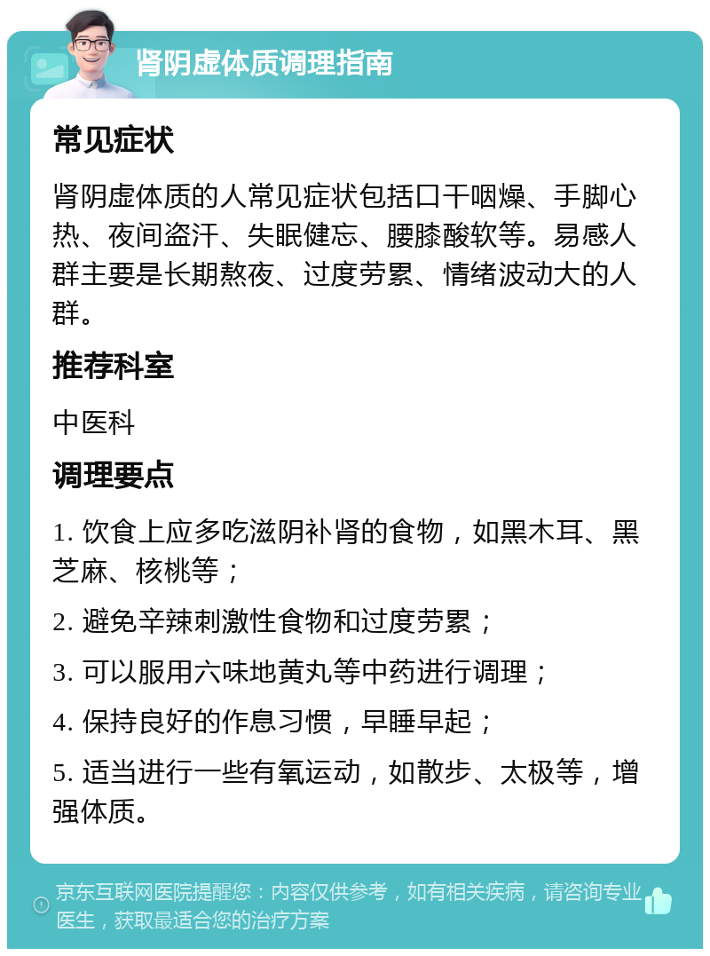 肾阴虚体质调理指南 常见症状 肾阴虚体质的人常见症状包括口干咽燥、手脚心热、夜间盗汗、失眠健忘、腰膝酸软等。易感人群主要是长期熬夜、过度劳累、情绪波动大的人群。 推荐科室 中医科 调理要点 1. 饮食上应多吃滋阴补肾的食物，如黑木耳、黑芝麻、核桃等； 2. 避免辛辣刺激性食物和过度劳累； 3. 可以服用六味地黄丸等中药进行调理； 4. 保持良好的作息习惯，早睡早起； 5. 适当进行一些有氧运动，如散步、太极等，增强体质。