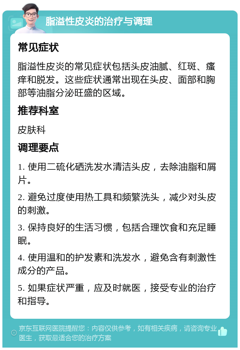 脂溢性皮炎的治疗与调理 常见症状 脂溢性皮炎的常见症状包括头皮油腻、红斑、瘙痒和脱发。这些症状通常出现在头皮、面部和胸部等油脂分泌旺盛的区域。 推荐科室 皮肤科 调理要点 1. 使用二硫化硒洗发水清洁头皮，去除油脂和屑片。 2. 避免过度使用热工具和频繁洗头，减少对头皮的刺激。 3. 保持良好的生活习惯，包括合理饮食和充足睡眠。 4. 使用温和的护发素和洗发水，避免含有刺激性成分的产品。 5. 如果症状严重，应及时就医，接受专业的治疗和指导。