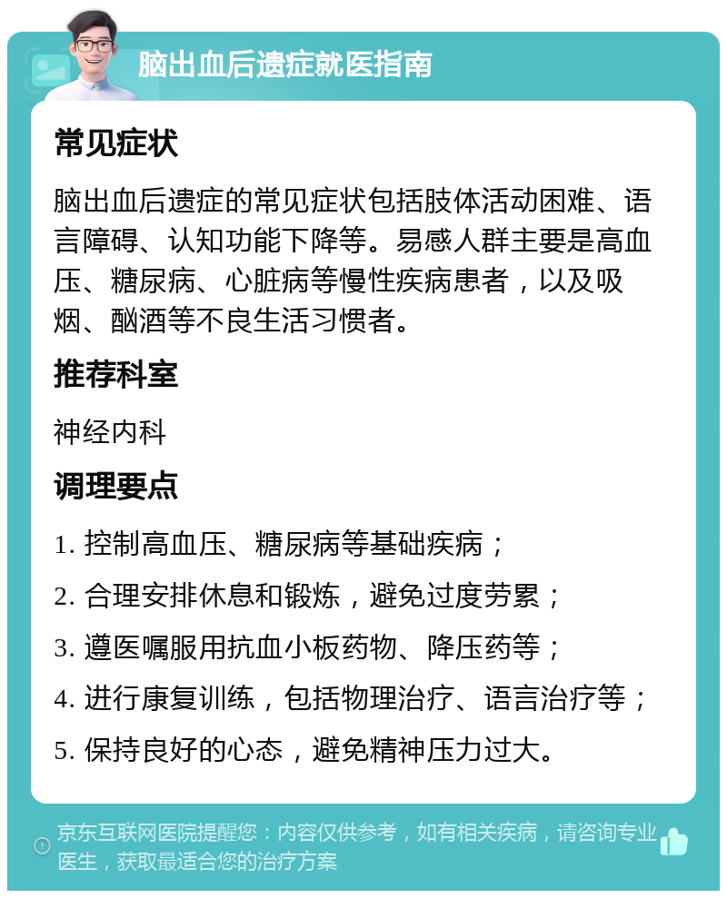 脑出血后遗症就医指南 常见症状 脑出血后遗症的常见症状包括肢体活动困难、语言障碍、认知功能下降等。易感人群主要是高血压、糖尿病、心脏病等慢性疾病患者，以及吸烟、酗酒等不良生活习惯者。 推荐科室 神经内科 调理要点 1. 控制高血压、糖尿病等基础疾病； 2. 合理安排休息和锻炼，避免过度劳累； 3. 遵医嘱服用抗血小板药物、降压药等； 4. 进行康复训练，包括物理治疗、语言治疗等； 5. 保持良好的心态，避免精神压力过大。