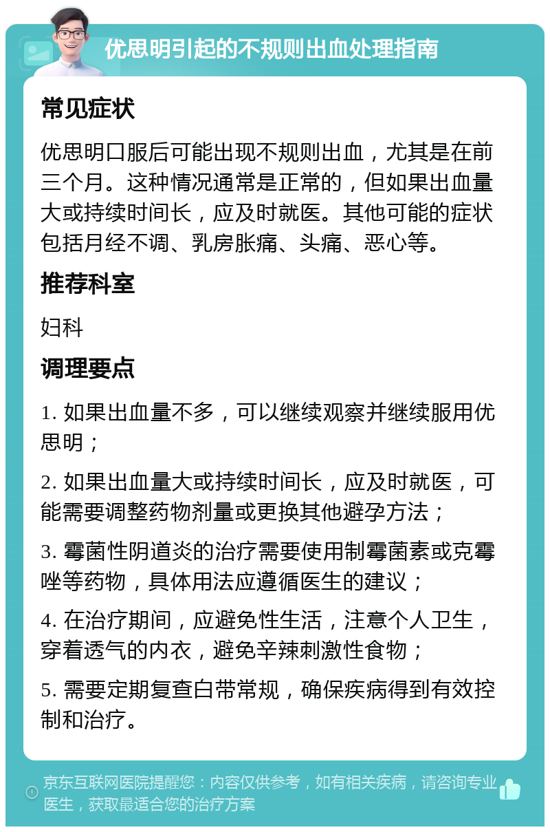 优思明引起的不规则出血处理指南 常见症状 优思明口服后可能出现不规则出血，尤其是在前三个月。这种情况通常是正常的，但如果出血量大或持续时间长，应及时就医。其他可能的症状包括月经不调、乳房胀痛、头痛、恶心等。 推荐科室 妇科 调理要点 1. 如果出血量不多，可以继续观察并继续服用优思明； 2. 如果出血量大或持续时间长，应及时就医，可能需要调整药物剂量或更换其他避孕方法； 3. 霉菌性阴道炎的治疗需要使用制霉菌素或克霉唑等药物，具体用法应遵循医生的建议； 4. 在治疗期间，应避免性生活，注意个人卫生，穿着透气的内衣，避免辛辣刺激性食物； 5. 需要定期复查白带常规，确保疾病得到有效控制和治疗。