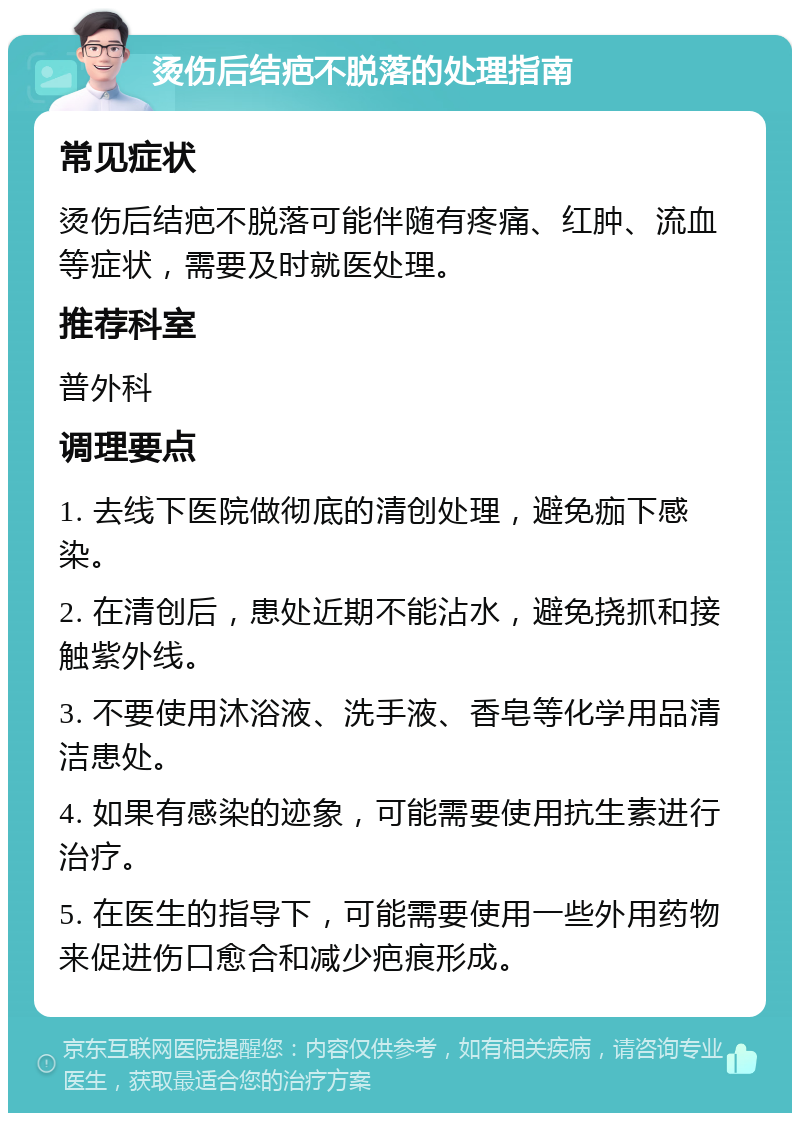 烫伤后结疤不脱落的处理指南 常见症状 烫伤后结疤不脱落可能伴随有疼痛、红肿、流血等症状，需要及时就医处理。 推荐科室 普外科 调理要点 1. 去线下医院做彻底的清创处理，避免痂下感染。 2. 在清创后，患处近期不能沾水，避免挠抓和接触紫外线。 3. 不要使用沐浴液、洗手液、香皂等化学用品清洁患处。 4. 如果有感染的迹象，可能需要使用抗生素进行治疗。 5. 在医生的指导下，可能需要使用一些外用药物来促进伤口愈合和减少疤痕形成。