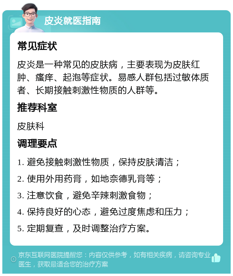 皮炎就医指南 常见症状 皮炎是一种常见的皮肤病，主要表现为皮肤红肿、瘙痒、起泡等症状。易感人群包括过敏体质者、长期接触刺激性物质的人群等。 推荐科室 皮肤科 调理要点 1. 避免接触刺激性物质，保持皮肤清洁； 2. 使用外用药膏，如地奈德乳膏等； 3. 注意饮食，避免辛辣刺激食物； 4. 保持良好的心态，避免过度焦虑和压力； 5. 定期复查，及时调整治疗方案。