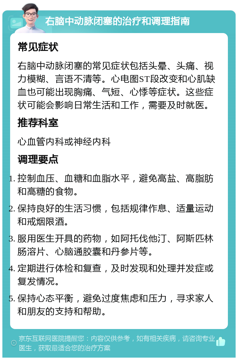 右脑中动脉闭塞的治疗和调理指南 常见症状 右脑中动脉闭塞的常见症状包括头晕、头痛、视力模糊、言语不清等。心电图ST段改变和心肌缺血也可能出现胸痛、气短、心悸等症状。这些症状可能会影响日常生活和工作，需要及时就医。 推荐科室 心血管内科或神经内科 调理要点 控制血压、血糖和血脂水平，避免高盐、高脂肪和高糖的食物。 保持良好的生活习惯，包括规律作息、适量运动和戒烟限酒。 服用医生开具的药物，如阿托伐他汀、阿斯匹林肠溶片、心脑通胶囊和丹参片等。 定期进行体检和复查，及时发现和处理并发症或复发情况。 保持心态平衡，避免过度焦虑和压力，寻求家人和朋友的支持和帮助。