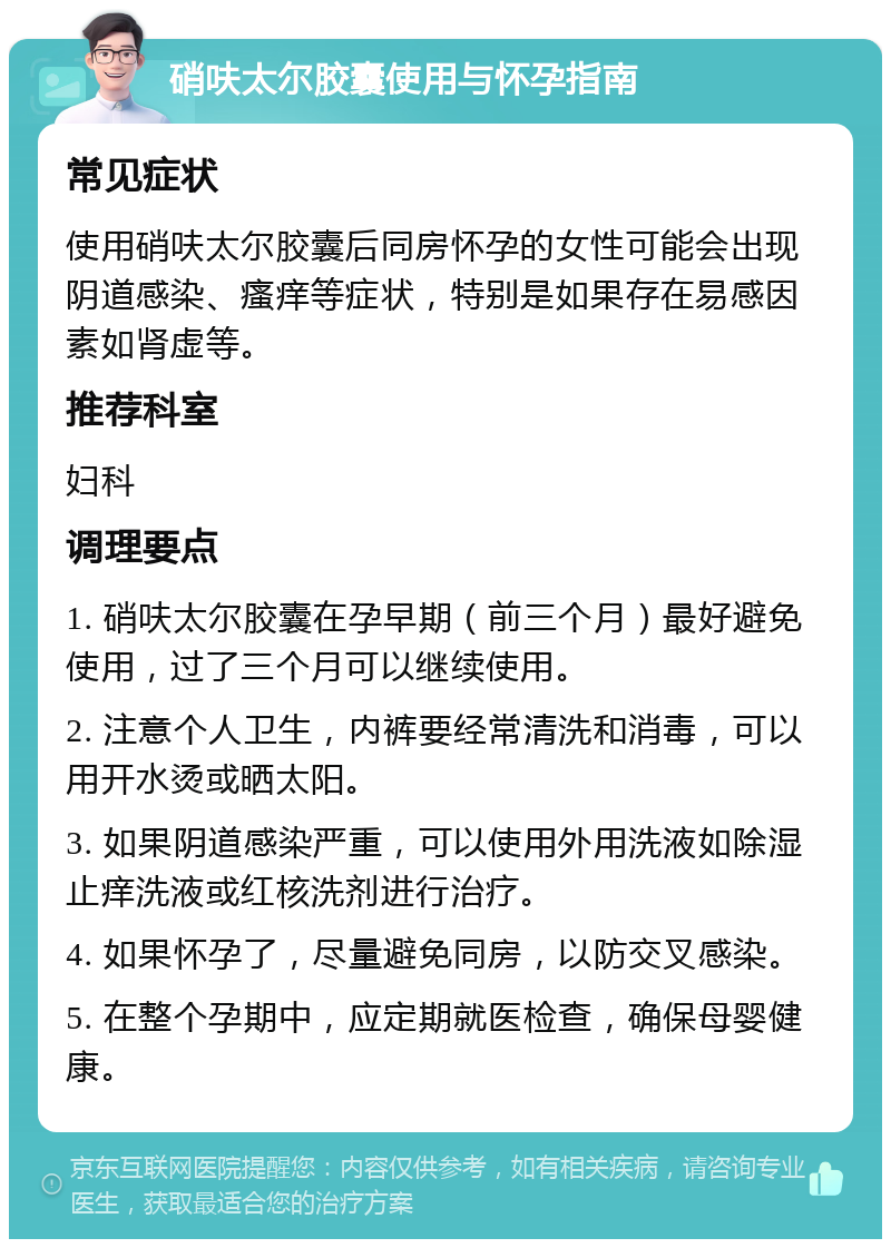 硝呋太尔胶囊使用与怀孕指南 常见症状 使用硝呋太尔胶囊后同房怀孕的女性可能会出现阴道感染、瘙痒等症状，特别是如果存在易感因素如肾虚等。 推荐科室 妇科 调理要点 1. 硝呋太尔胶囊在孕早期（前三个月）最好避免使用，过了三个月可以继续使用。 2. 注意个人卫生，内裤要经常清洗和消毒，可以用开水烫或晒太阳。 3. 如果阴道感染严重，可以使用外用洗液如除湿止痒洗液或红核洗剂进行治疗。 4. 如果怀孕了，尽量避免同房，以防交叉感染。 5. 在整个孕期中，应定期就医检查，确保母婴健康。