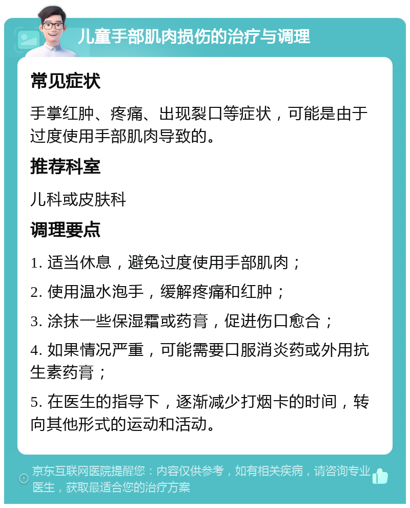 儿童手部肌肉损伤的治疗与调理 常见症状 手掌红肿、疼痛、出现裂口等症状，可能是由于过度使用手部肌肉导致的。 推荐科室 儿科或皮肤科 调理要点 1. 适当休息，避免过度使用手部肌肉； 2. 使用温水泡手，缓解疼痛和红肿； 3. 涂抹一些保湿霜或药膏，促进伤口愈合； 4. 如果情况严重，可能需要口服消炎药或外用抗生素药膏； 5. 在医生的指导下，逐渐减少打烟卡的时间，转向其他形式的运动和活动。