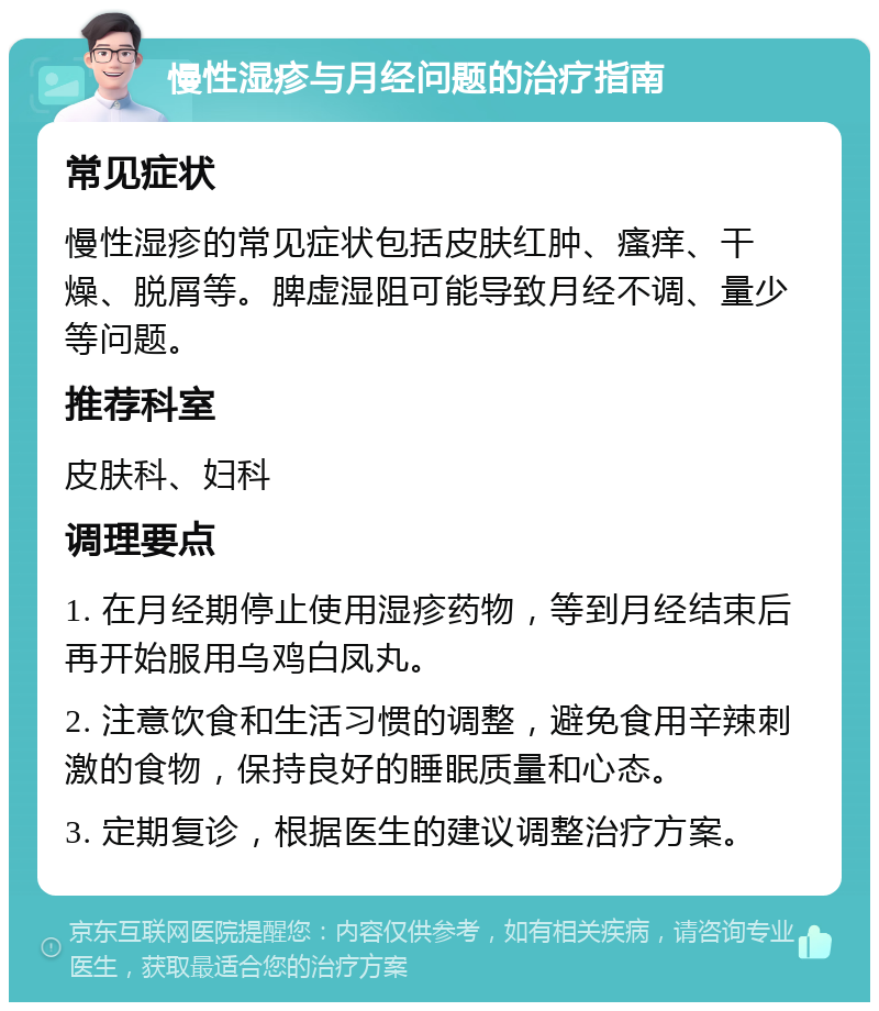 慢性湿疹与月经问题的治疗指南 常见症状 慢性湿疹的常见症状包括皮肤红肿、瘙痒、干燥、脱屑等。脾虚湿阻可能导致月经不调、量少等问题。 推荐科室 皮肤科、妇科 调理要点 1. 在月经期停止使用湿疹药物，等到月经结束后再开始服用乌鸡白凤丸。 2. 注意饮食和生活习惯的调整，避免食用辛辣刺激的食物，保持良好的睡眠质量和心态。 3. 定期复诊，根据医生的建议调整治疗方案。