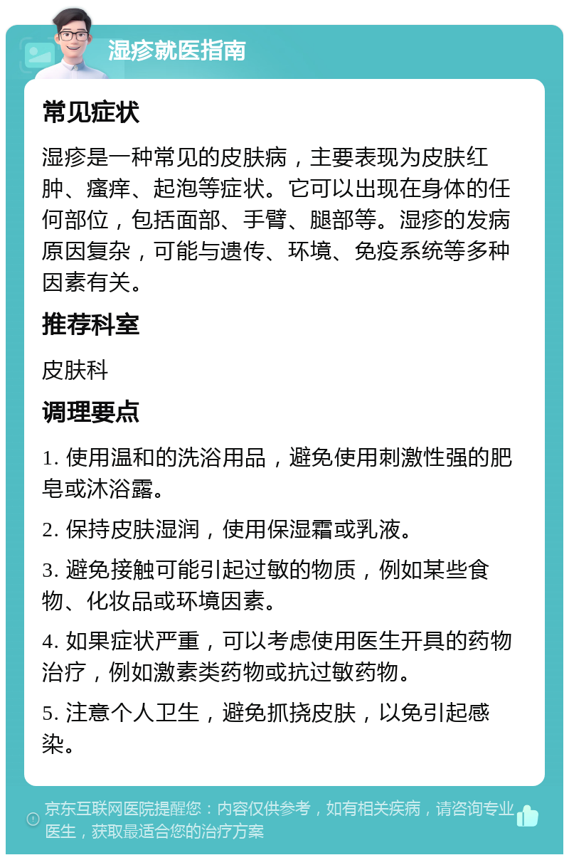 湿疹就医指南 常见症状 湿疹是一种常见的皮肤病，主要表现为皮肤红肿、瘙痒、起泡等症状。它可以出现在身体的任何部位，包括面部、手臂、腿部等。湿疹的发病原因复杂，可能与遗传、环境、免疫系统等多种因素有关。 推荐科室 皮肤科 调理要点 1. 使用温和的洗浴用品，避免使用刺激性强的肥皂或沐浴露。 2. 保持皮肤湿润，使用保湿霜或乳液。 3. 避免接触可能引起过敏的物质，例如某些食物、化妆品或环境因素。 4. 如果症状严重，可以考虑使用医生开具的药物治疗，例如激素类药物或抗过敏药物。 5. 注意个人卫生，避免抓挠皮肤，以免引起感染。