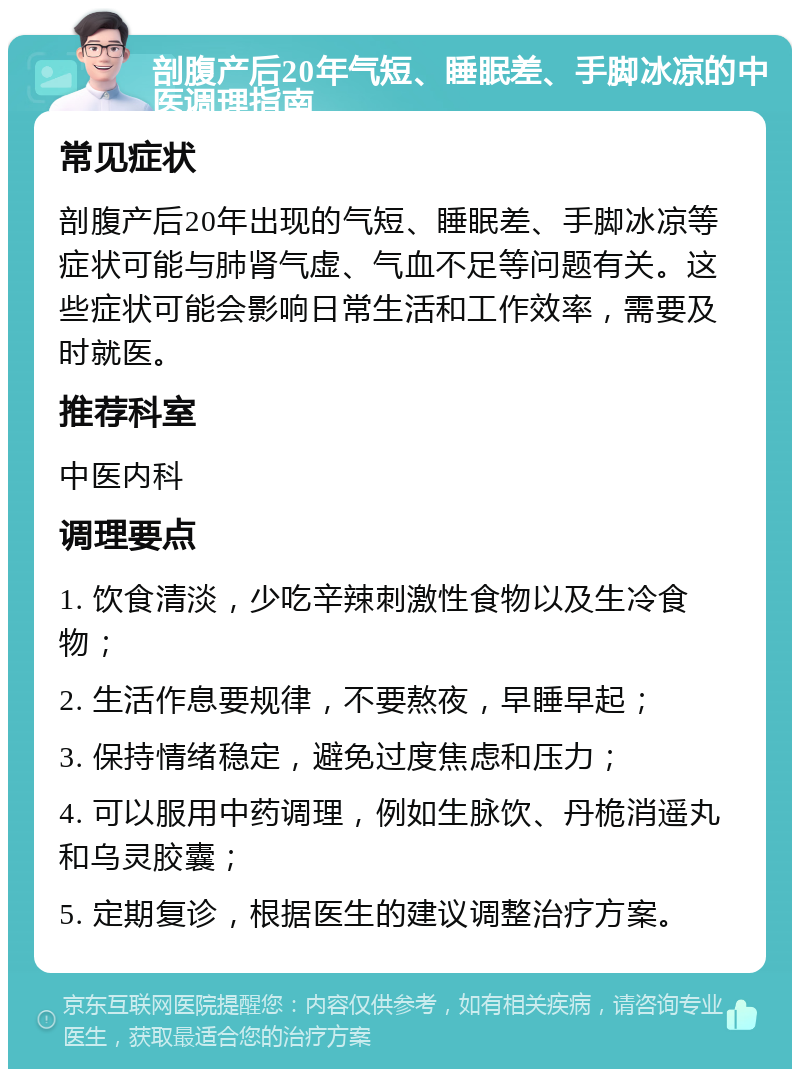 剖腹产后20年气短、睡眠差、手脚冰凉的中医调理指南 常见症状 剖腹产后20年出现的气短、睡眠差、手脚冰凉等症状可能与肺肾气虚、气血不足等问题有关。这些症状可能会影响日常生活和工作效率，需要及时就医。 推荐科室 中医内科 调理要点 1. 饮食清淡，少吃辛辣刺激性食物以及生冷食物； 2. 生活作息要规律，不要熬夜，早睡早起； 3. 保持情绪稳定，避免过度焦虑和压力； 4. 可以服用中药调理，例如生脉饮、丹桅消遥丸和乌灵胶囊； 5. 定期复诊，根据医生的建议调整治疗方案。